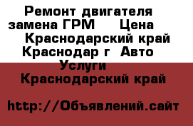 Ремонт двигателя , замена ГРМ,  › Цена ­ 500 - Краснодарский край, Краснодар г. Авто » Услуги   . Краснодарский край